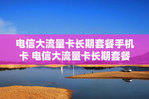 电信大流量卡长期套餐手机卡 电信大流量卡长期套餐手机卡能用吗