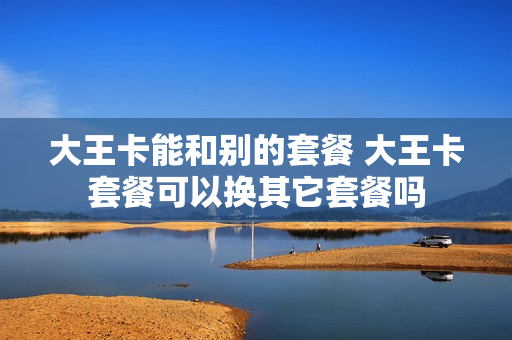 大王卡能和别的套餐 大王卡套餐可以换其它套餐吗