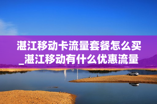 湛江移动卡流量套餐怎么买_湛江移动有什么优惠流量套餐