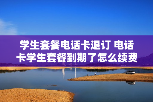 学生套餐电话卡退订 电话卡学生套餐到期了怎么续费