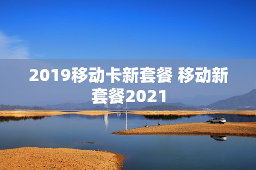 2019移动卡新套餐 移动新套餐2021