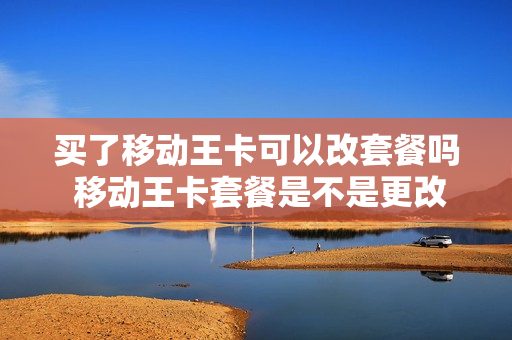 买了移动王卡可以改套餐吗 移动王卡套餐是不是更改一下套餐就可以了