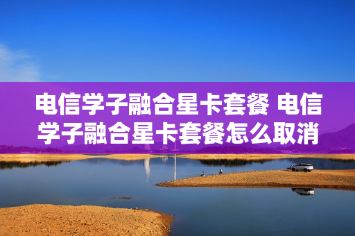 电信学子融合星卡套餐 电信学子融合星卡套餐怎么取消