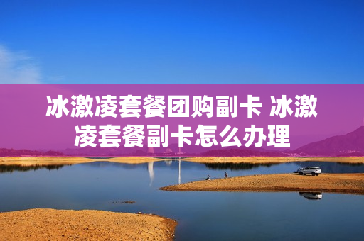 冰激凌套餐团购副卡 冰激凌套餐副卡怎么办理