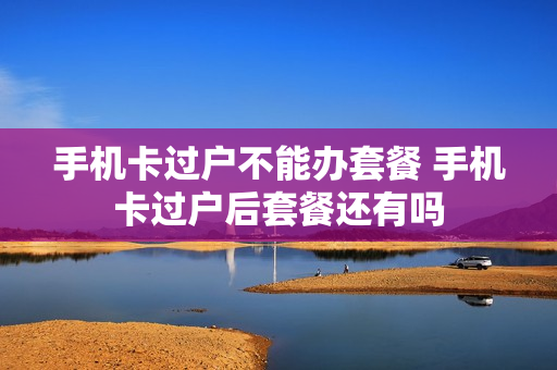 手机卡过户不能办套餐 手机卡过户后套餐还有吗