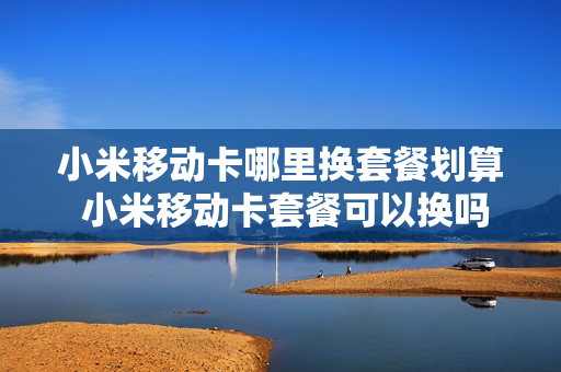 小米移动卡哪里换套餐划算 小米移动卡套餐可以换吗