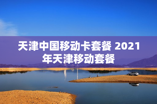 天津中国移动卡套餐 2021年天津移动套餐