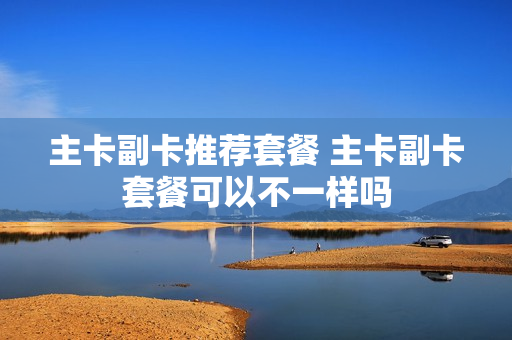 主卡副卡推荐套餐 主卡副卡套餐可以不一样吗