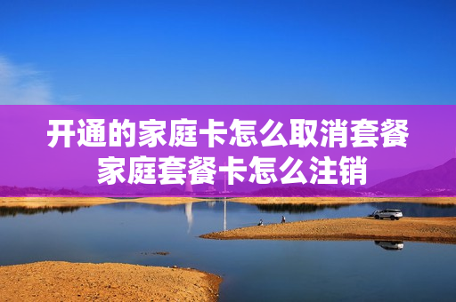 开通的家庭卡怎么取消套餐 家庭套餐卡怎么注销