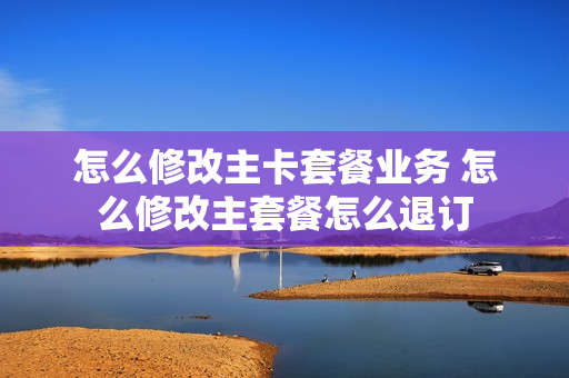 怎么修改主卡套餐业务 怎么修改主套餐怎么退订