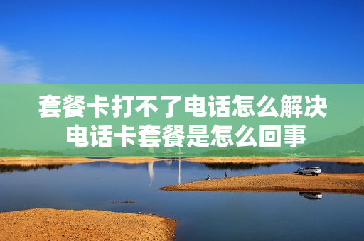 套餐卡打不了电话怎么解决 电话卡套餐是怎么回事