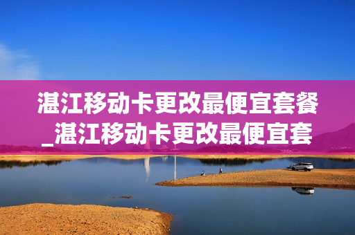 湛江移动卡更改最便宜套餐_湛江移动卡更改最便宜套餐多少钱