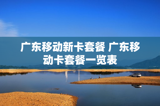 广东移动新卡套餐 广东移动卡套餐一览表