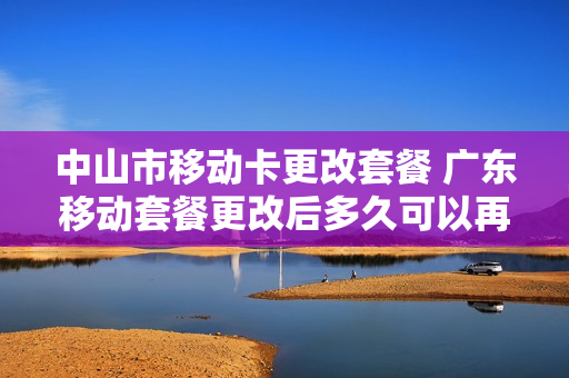 中山市移动卡更改套餐 广东移动套餐更改后多久可以再改套餐