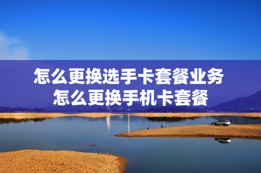 怎么更换选手卡套餐业务 怎么更换手机卡套餐