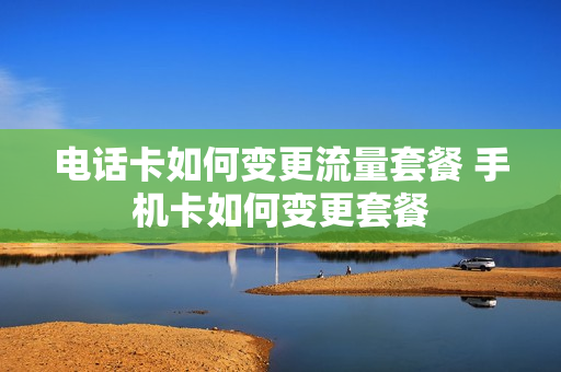 电话卡如何变更流量套餐 手机卡如何变更套餐