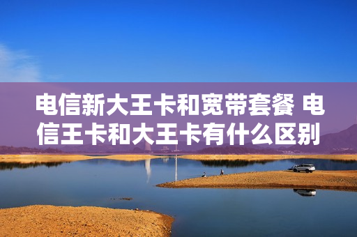 电信新大王卡和宽带套餐 电信王卡和大王卡有什么区别