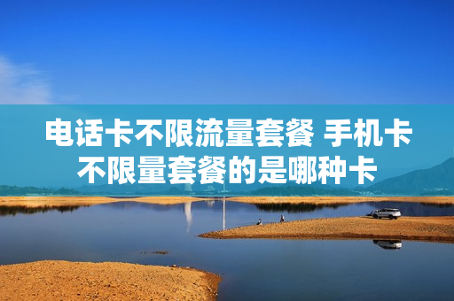 电话卡不限流量套餐 手机卡不限量套餐的是哪种卡