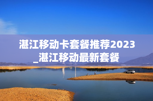 湛江移动卡套餐推荐2023_湛江移动最新套餐