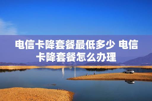 电信卡降套餐最低多少 电信卡降套餐怎么办理