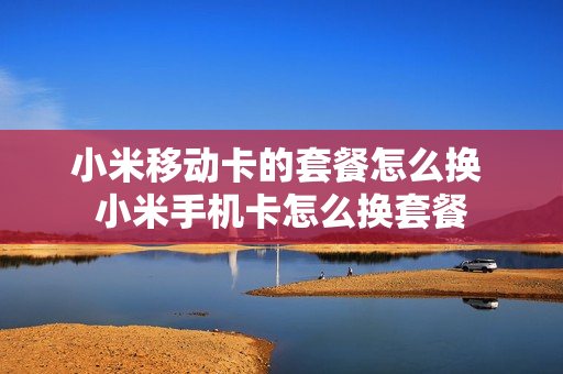 小米移动卡的套餐怎么换 小米手机卡怎么换套餐