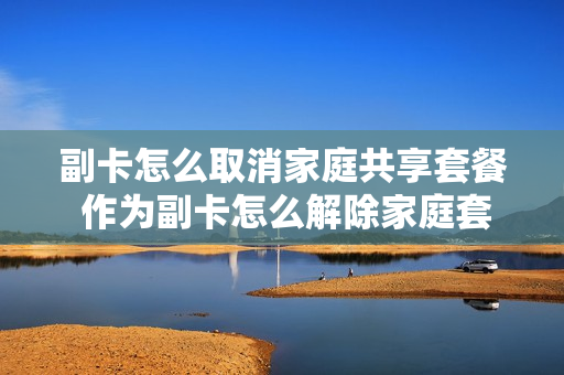 副卡怎么取消家庭共享套餐 作为副卡怎么解除家庭套餐
