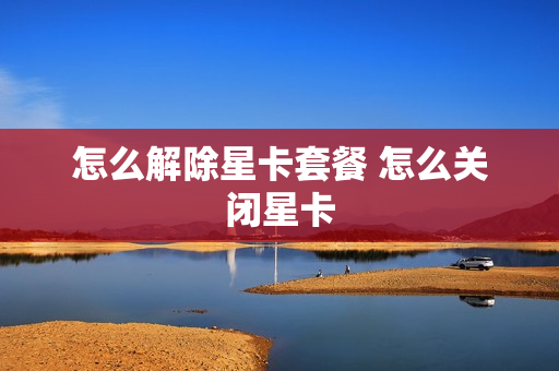 怎么解除星卡套餐 怎么关闭星卡