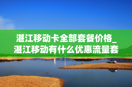 湛江移动卡全部套餐价格_湛江移动有什么优惠流量套餐