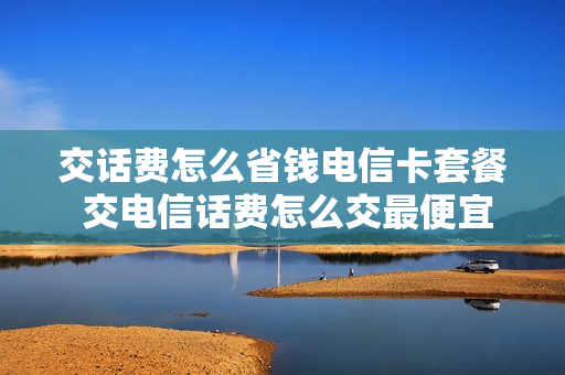 交话费怎么省钱电信卡套餐 交电信话费怎么交最便宜