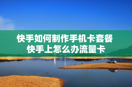 快手如何制作手机卡套餐 快手上怎么办流量卡