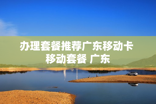 办理套餐推荐广东移动卡 移动套餐 广东