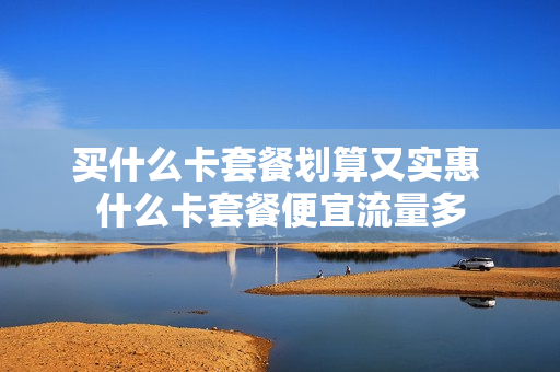 买什么卡套餐划算又实惠 什么卡套餐便宜流量多