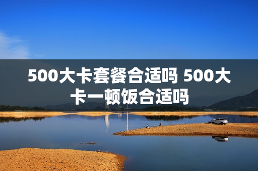 500大卡套餐合适吗 500大卡一顿饭合适吗