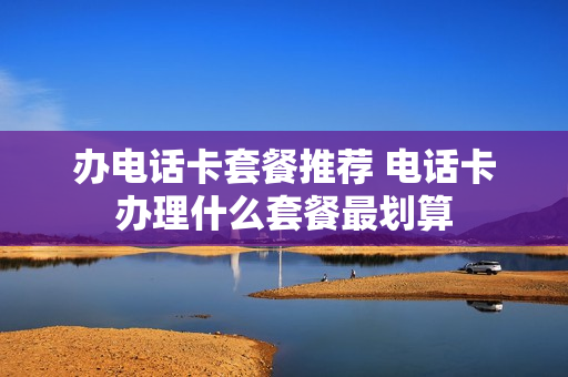 办电话卡套餐推荐 电话卡办理什么套餐最划算