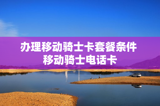 办理移动骑士卡套餐条件 移动骑士电话卡