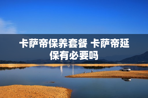 卡萨帝保养套餐 卡萨帝延保有必要吗