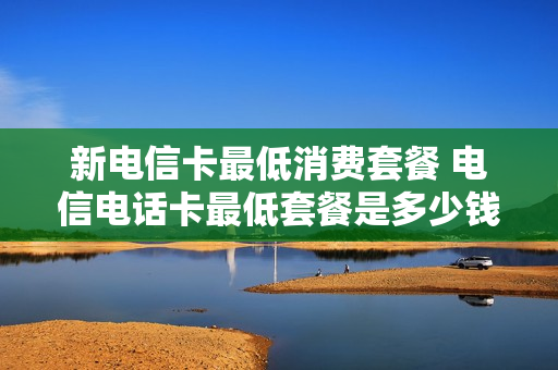 新电信卡最低消费套餐 电信电话卡最低套餐是多少钱