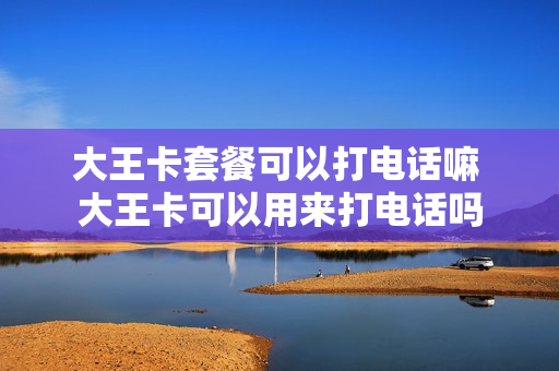 大王卡套餐可以打电话嘛 大王卡可以用来打电话吗