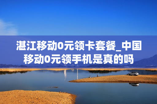 湛江移动0元领卡套餐_中国移动0元领手机是真的吗