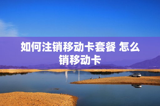 如何注销移动卡套餐 怎么销移动卡