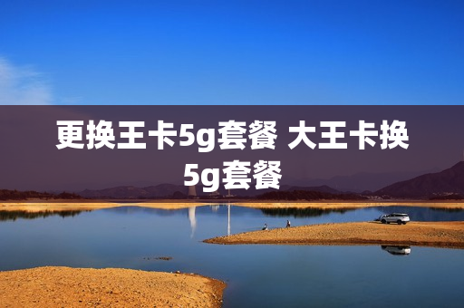 更换王卡5g套餐 大王卡换5g套餐