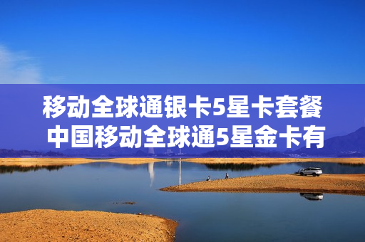 移动全球通银卡5星卡套餐 中国移动全球通5星金卡有什么用