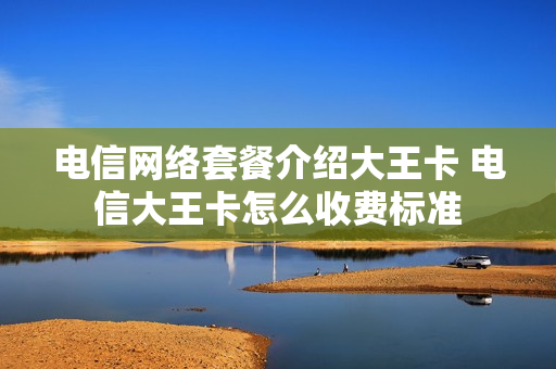 电信网络套餐介绍大王卡 电信大王卡怎么收费标准