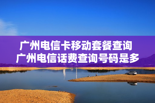广州电信卡移动套餐查询 广州电信话费查询号码是多少