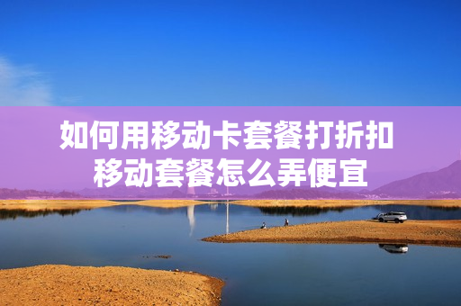 如何用移动卡套餐打折扣 移动套餐怎么弄便宜