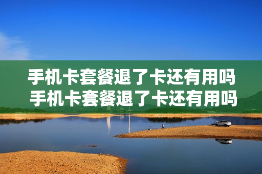 手机卡套餐退了卡还有用吗 手机卡套餐退了卡还有用吗怎么办