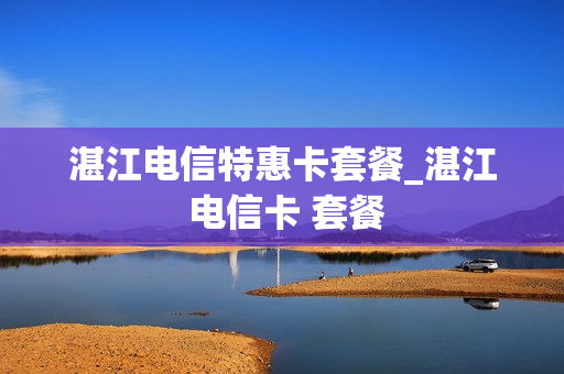 湛江电信特惠卡套餐_湛江 电信卡 套餐