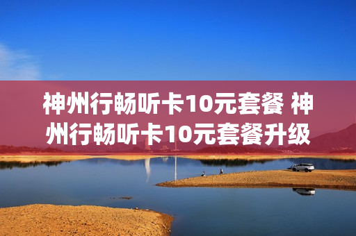 神州行畅听卡10元套餐 神州行畅听卡10元套餐升级4g套餐