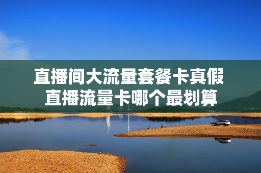 直播间大流量套餐卡真假 直播流量卡哪个最划算