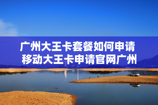 广州大王卡套餐如何申请 移动大王卡申请官网广州